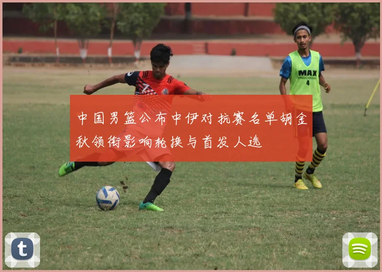 中国男篮公布中伊对抗赛名单胡金秋领衔影响轮换与首发人选
