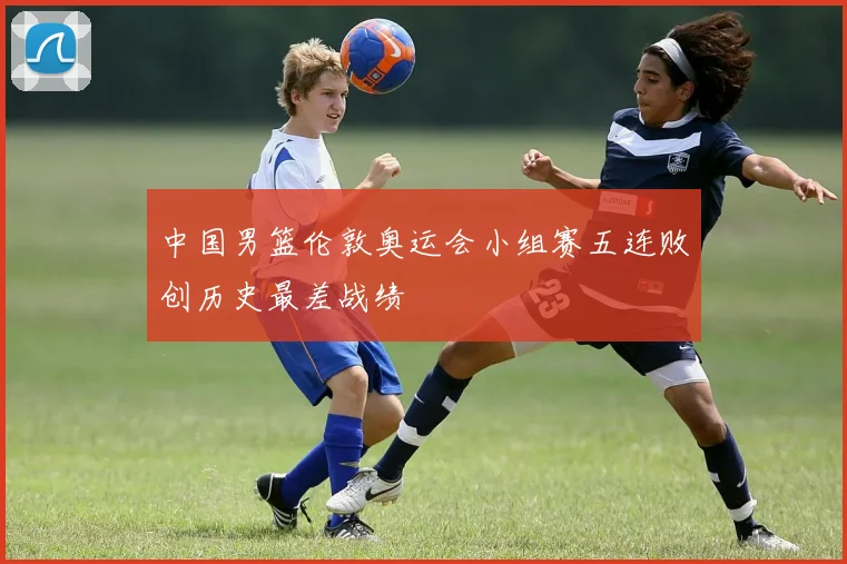 中国男篮伦敦奥运会小组赛五连败创历史最差战绩