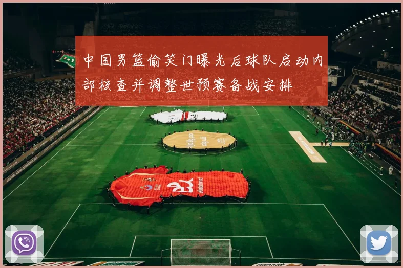中国男篮偷笑门曝光后球队启动内部核查并调整世预赛备战安排