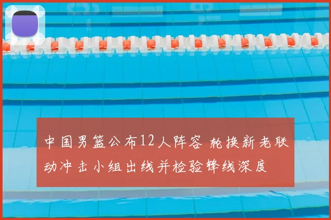 中国男篮公布12人阵容 轮换新老联动冲击小组出线并检验锋线深度